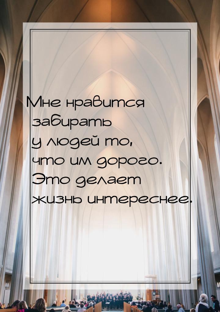 Мне нравится забирать у людей то, что им дорого. Это делает жизнь интереснее.