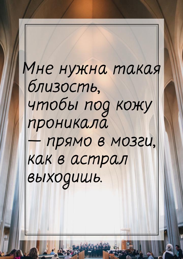 Мне нужна такая близость, чтобы под кожу проникала — прямо в мозги, как в астрал выходишь.