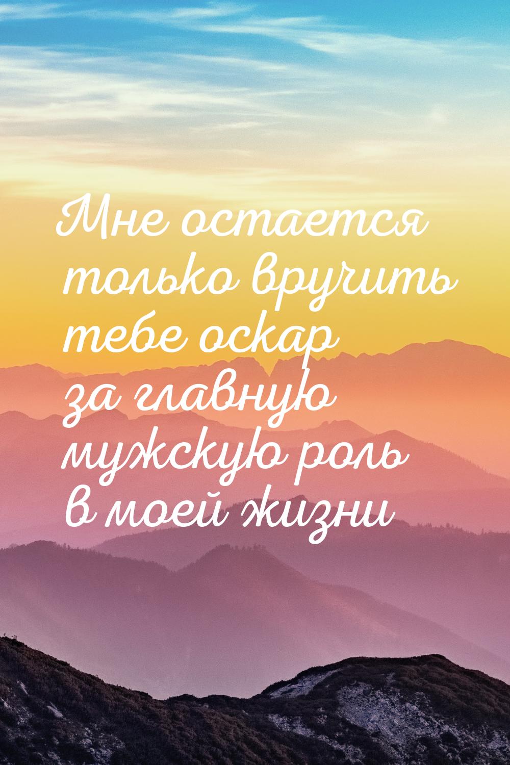 Мне остается только вручить тебе оскар за главную мужскую роль в моей жизни