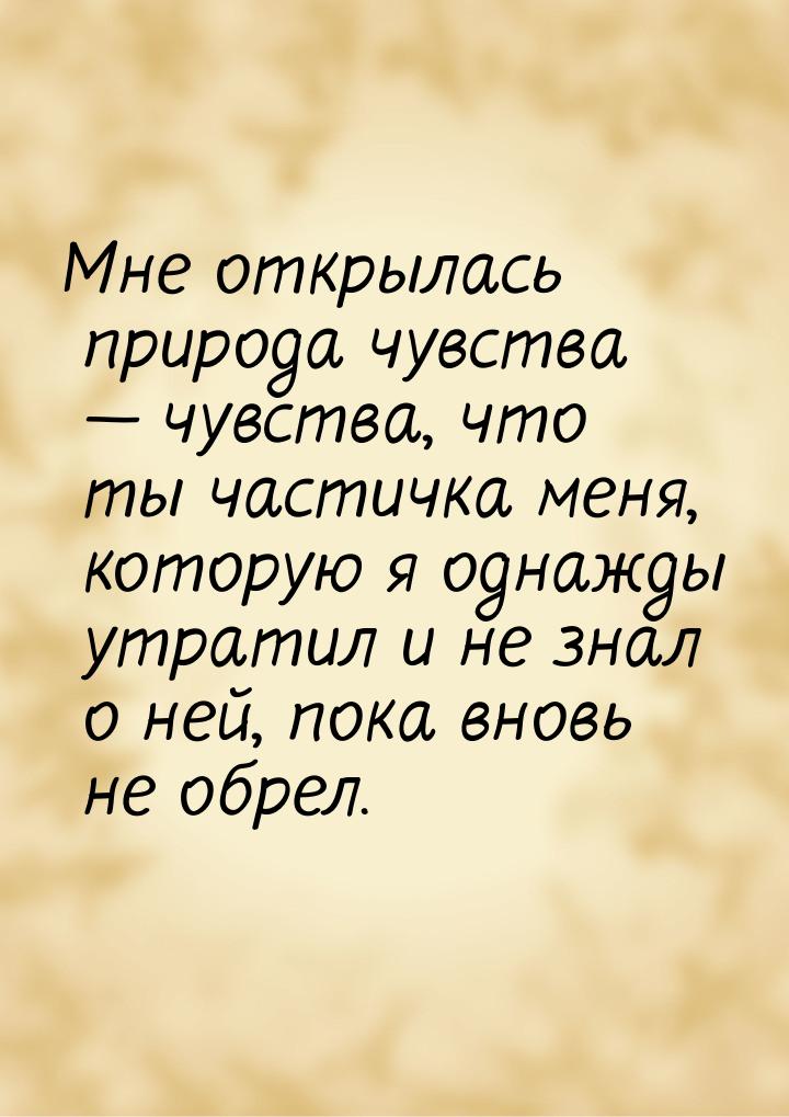 Мне открылась природа чувства — чувства, что ты частичка меня, которую я однажды утратил и