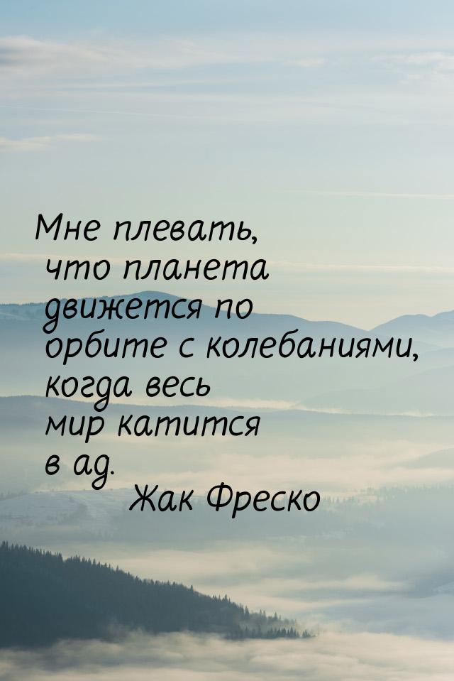 Мне плевать, что планета движется по орбите с колебаниями, когда весь мир катится в ад.