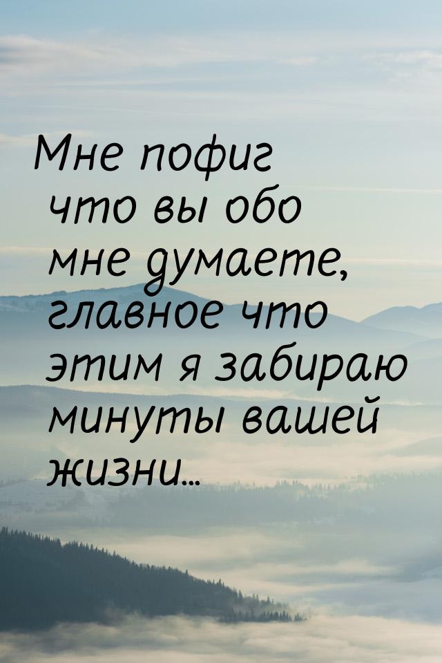 Мне пофиг что вы обо мне думаете, главное что этим я забираю минуты вашей жизни...