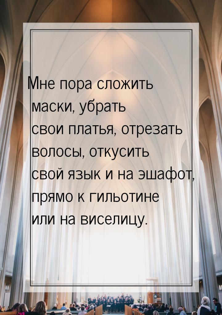 Мне пора сложить маски, убрать свои платья, отрезать волосы, откусить свой язык и на эшафо