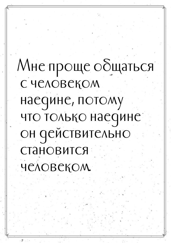 Мне проще общаться с человеком наедине, потому что только наедине он действительно станови