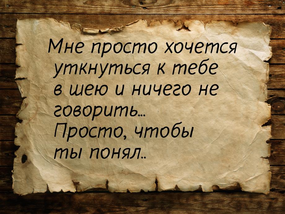 Мне просто хочется уткнуться к тебе в шею и ничего не говорить... Просто, чтобы ты понял..