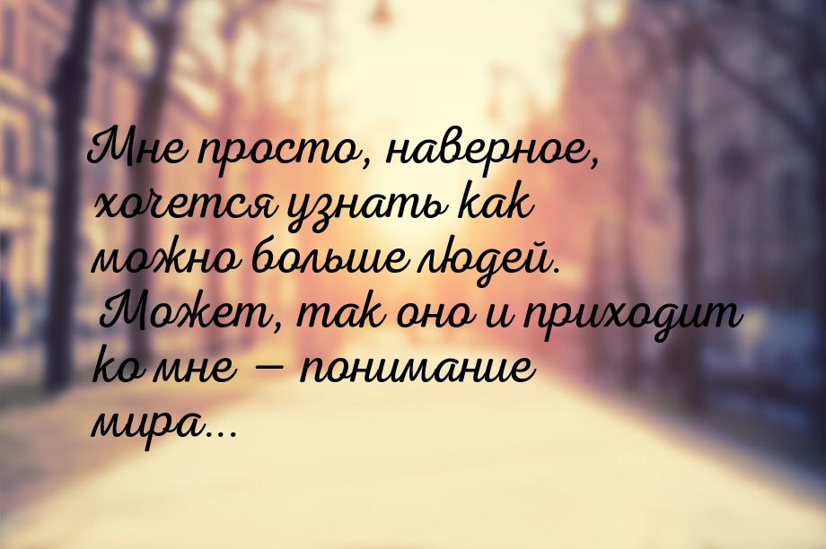 Мне просто, наверное, хочется узнать как можно больше людей. Может, так оно и приходит ко 