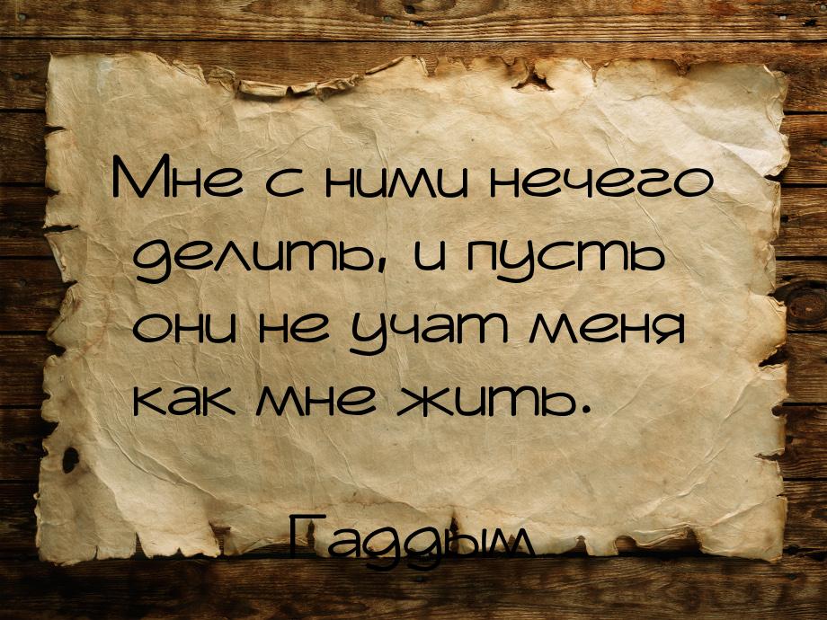 Мне с ними нечего делить, и пусть они не учат меня как мне жить.