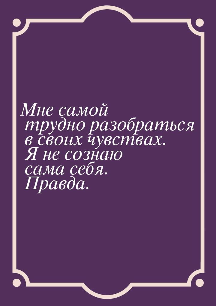 Мне самой трудно разобраться в своих чувствах. Я не сознаю сама себя. Правда.