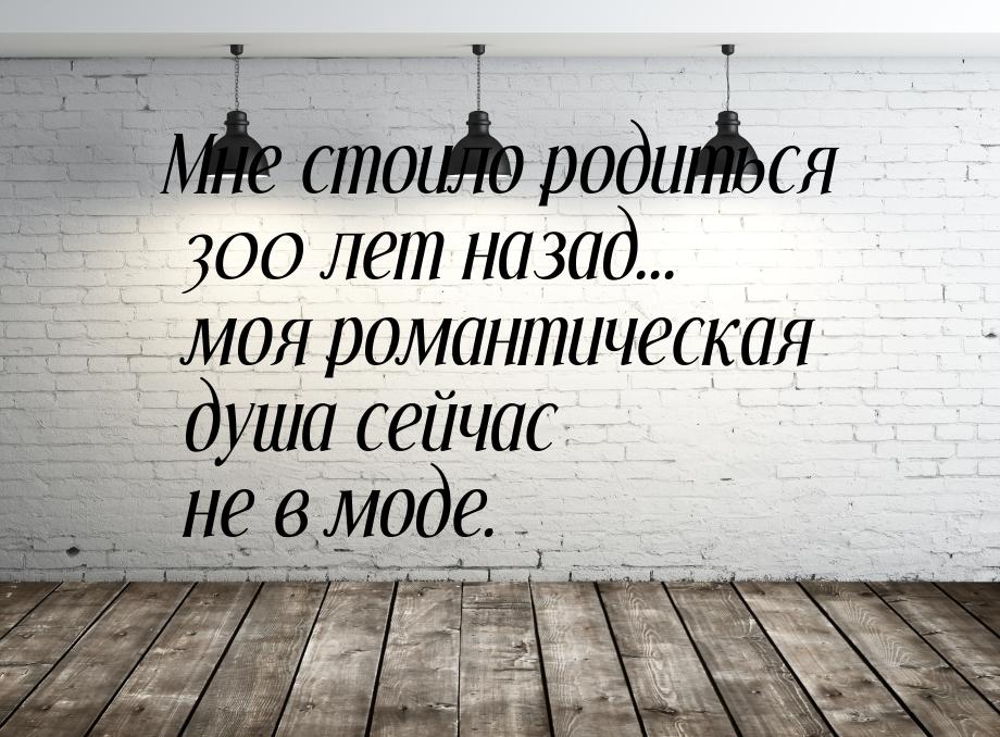 Мне стоило родиться 300 лет назад... моя романтическая душа сейчас не в моде.