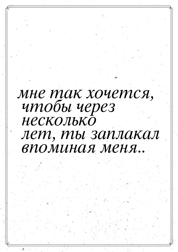 мне так хочется, чтобы через несколько лет, ты заплакал впоминая меня..