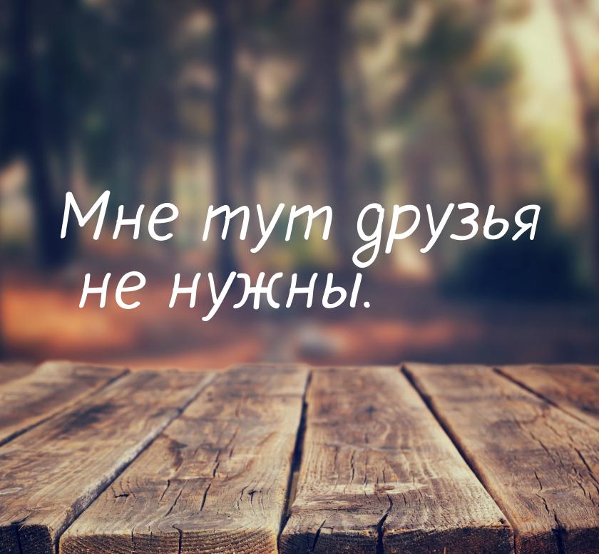 Мне тут друзья не нужны.