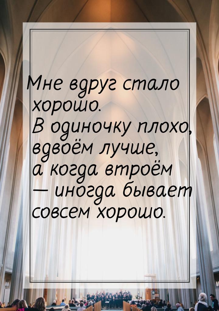 Мне вдруг стало хорошо. В одиночку плохо, вдвоём лучше, а когда втроём  иногда быва