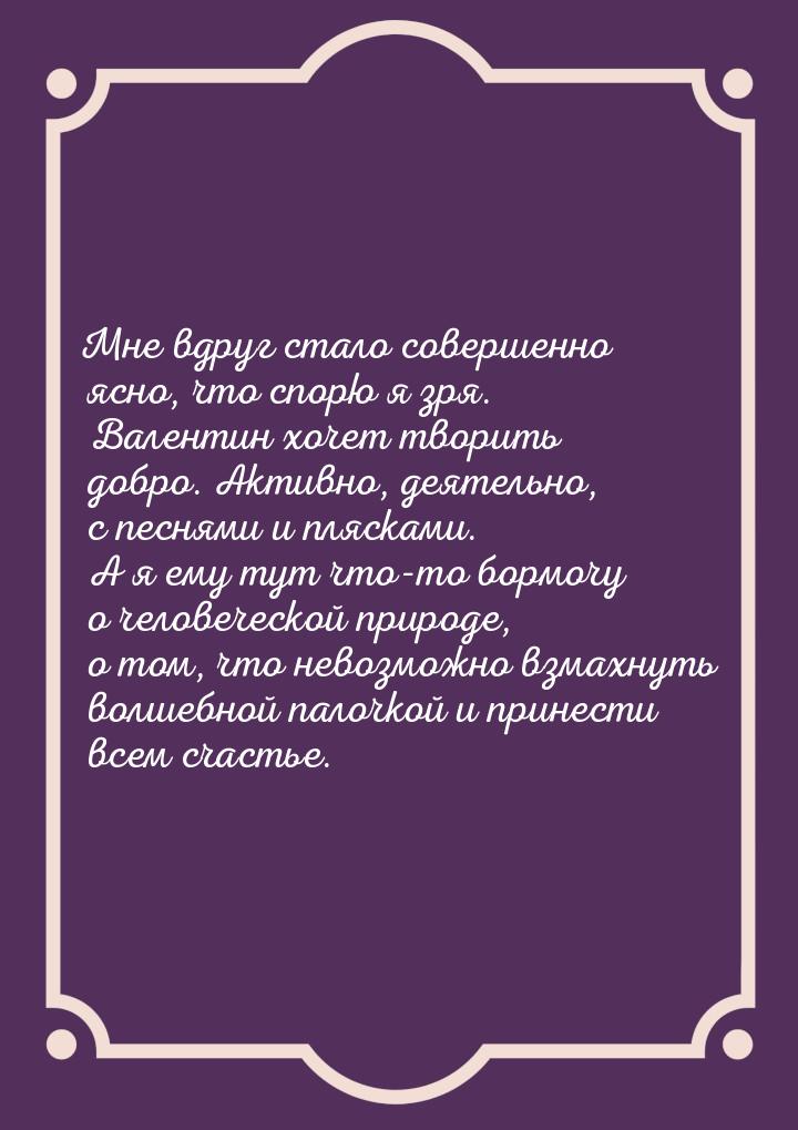 Мне вдруг стало совершенно ясно, что спорю я зря. Валентин хочет творить добро. Активно, д