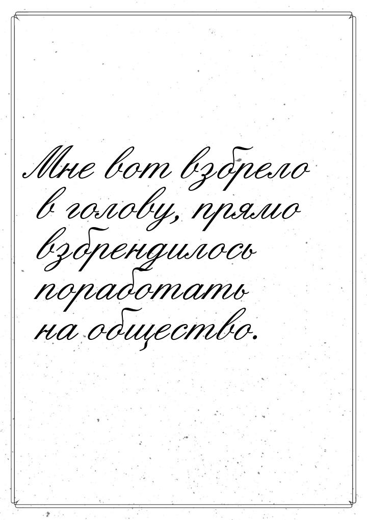 Мне вот взбрело в голову, прямо взбрендилось поработать на общество.