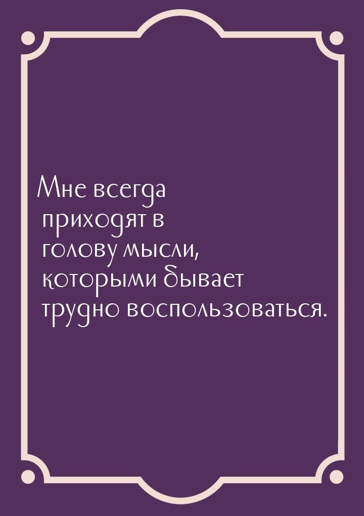 Мне всегда приходят в голову мысли, которыми бывает трудно воспользоваться.