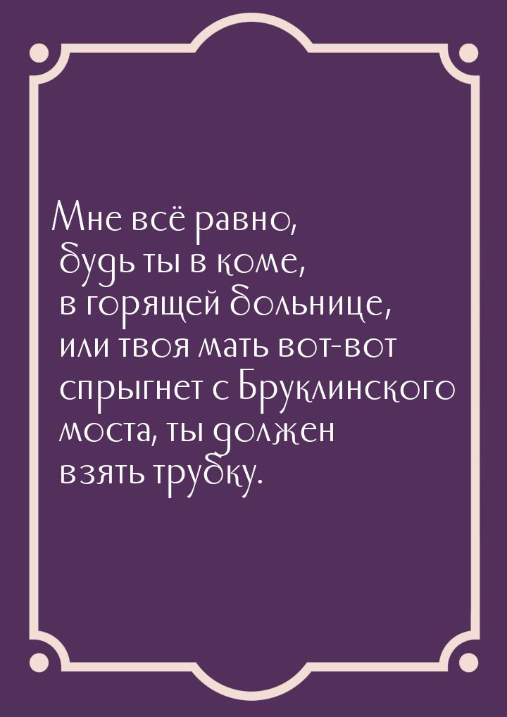 Мне всё равно, будь ты в коме, в горящей больнице, или твоя мать вот-вот спрыгнет с Брукли