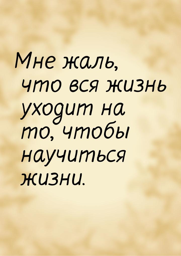 Мне жаль, что вся жизнь уходит на то, чтобы научиться жизни.