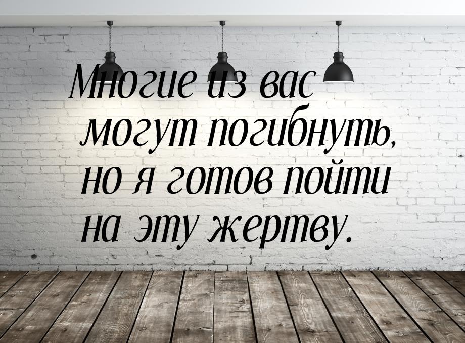 Многие из вас могут погибнуть, но я готов пойти на эту жертву.