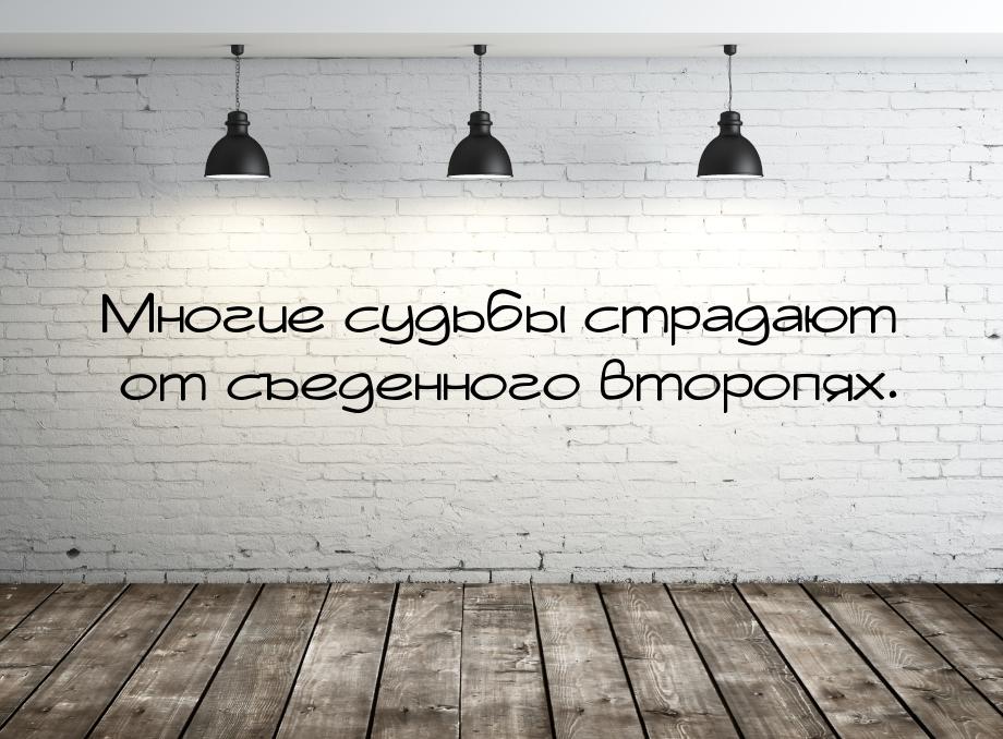 Многие судьбы страдают от съеденного второпях.