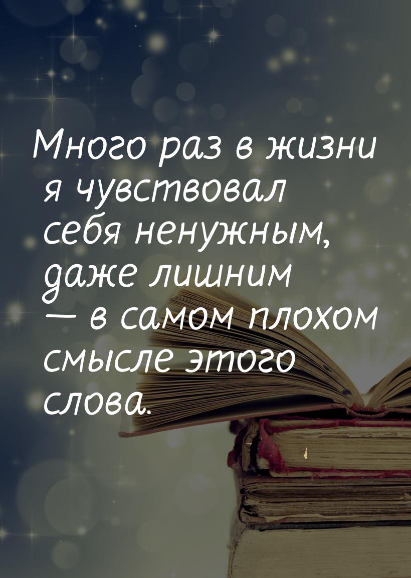 Много раз в жизни я чувствовал себя ненужным, даже лишним  в самом плохом смысле эт