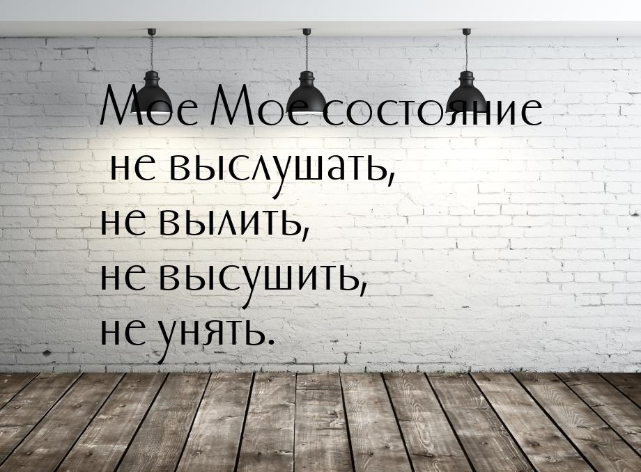 Мое Мое состояние не выслушать, не вылить, не высушить, не унять.