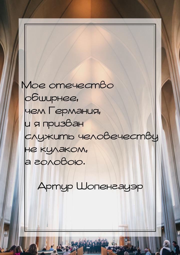 Мое отечество обширнее, чем Германия, и я призван служить человечеству не кулаком, а голов