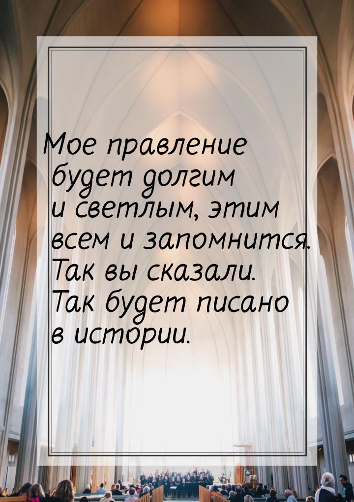 Мое правление будет долгим и светлым, этим всем и запомнится. Так вы сказали. Так будет пи