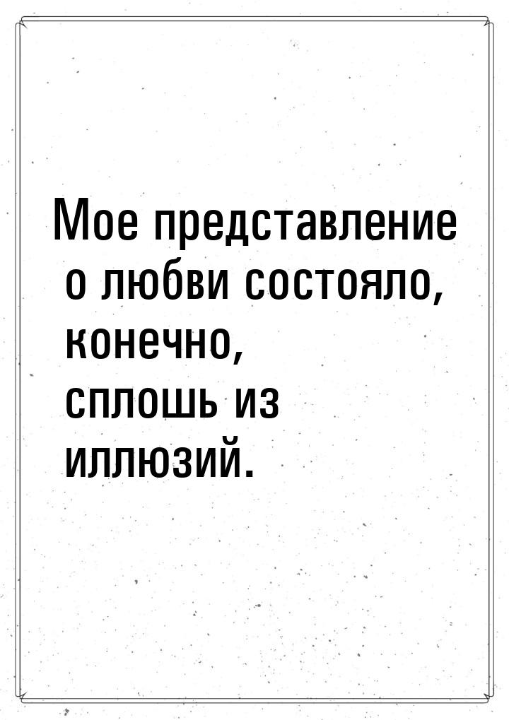 Мое представление о любви состояло, конечно,  сплошь из иллюзий.