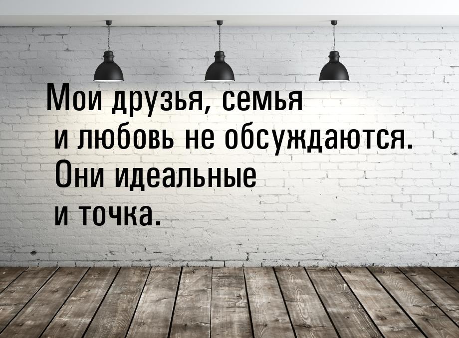 Мои друзья, семья и любовь не обсуждаются. Они идеальные и точка.