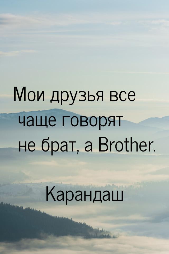 Мои друзья все чаще говорят не брат, а Brother.