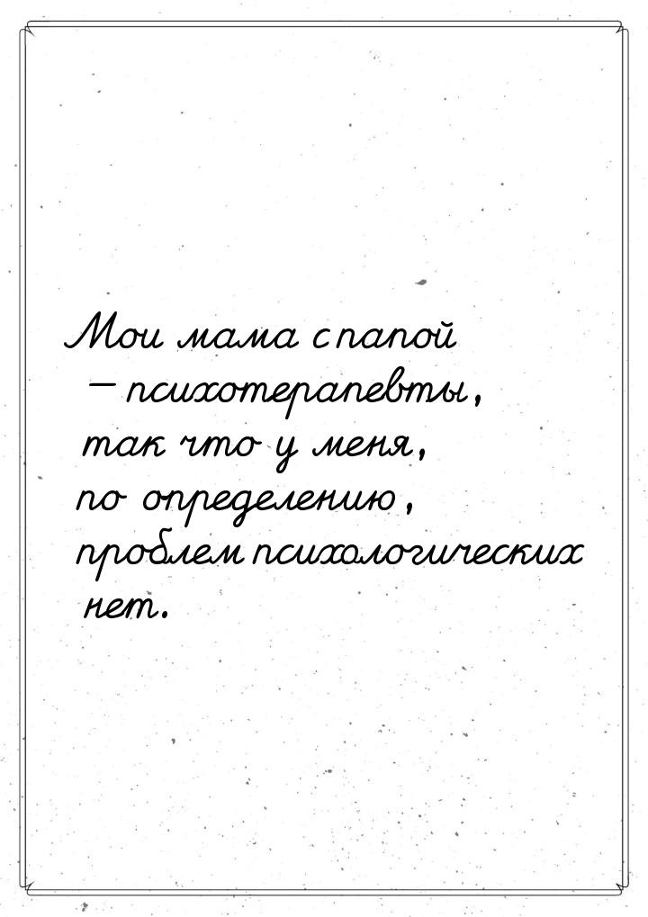 Мои мама с папой — психотерапевты, так что у меня, по определению, проблем психологических