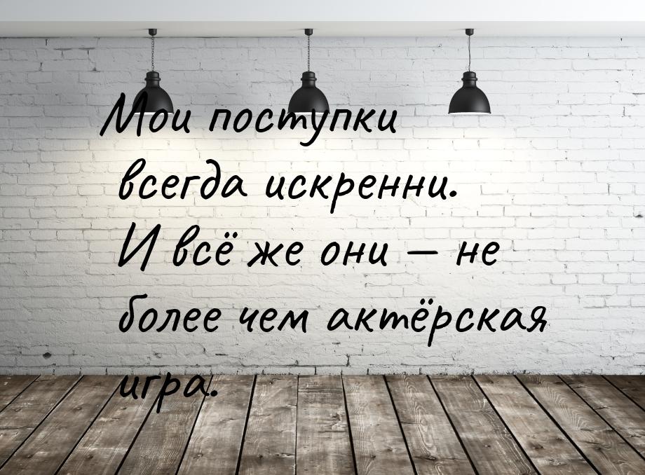 Мои поступки всегда искренни. И всё же они  не более чем актёрская игра.