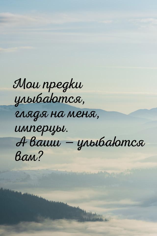 Мои предки улыбаются, глядя на меня, имперцы. А ваши  улыбаются вам?