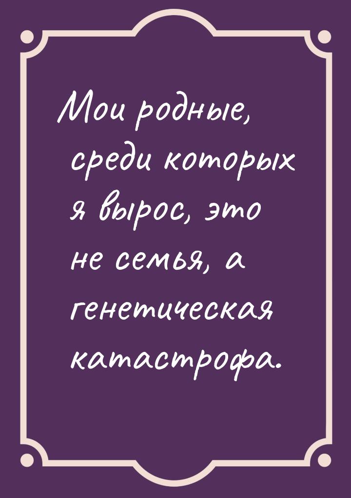 Мои родные, среди которых я вырос, это не семья, а генетическая катастрофа.