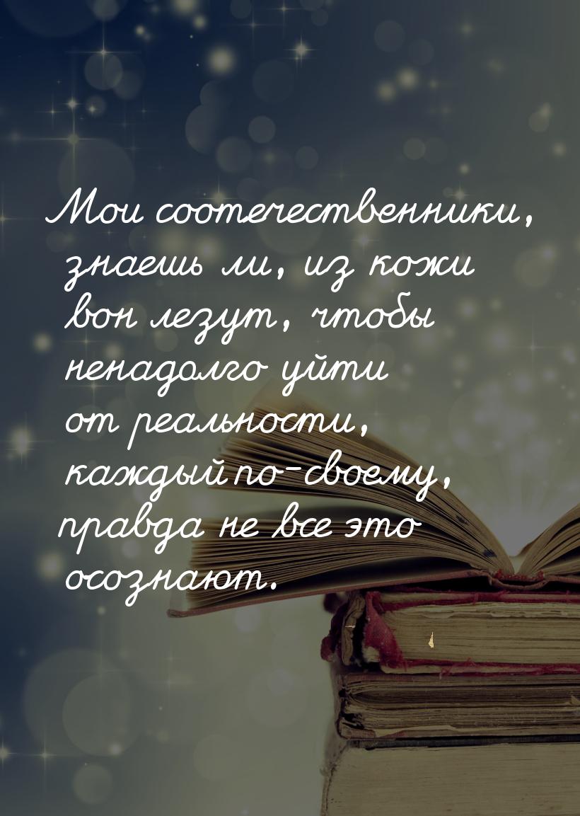 Мои соотечественники, знаешь ли, из кожи вон лезут, чтобы ненадолго уйти от реальности, ка