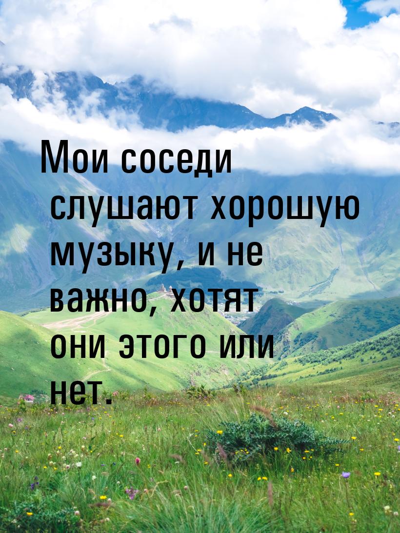 Мои соседи слушают хорошую музыку, и не важно, хотят они этого или нет.