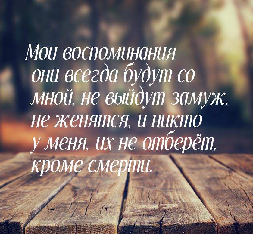 Мои воспоминания они всегда будут со мной, не выйдут замуж, не женятся, и никто у меня, их