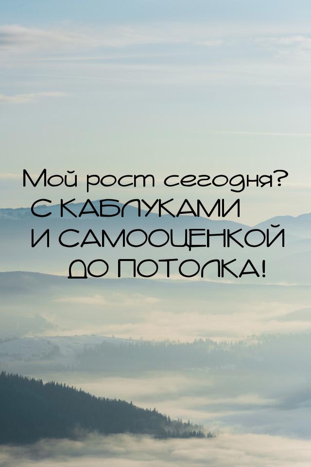 Мой рост сегодня? С КАБЛУКАМИ И САМООЦЕНКОЙ  ДО ПОТОЛКА!