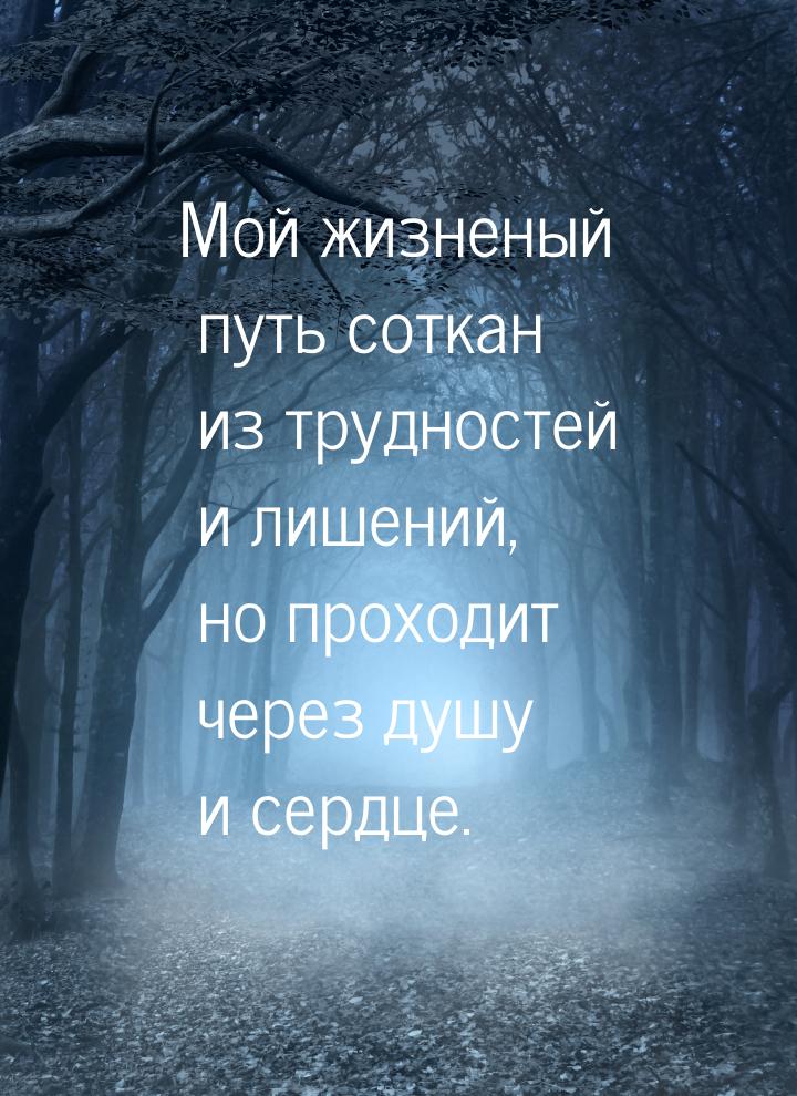 Мой жизненый путь соткан из трудностей и лишений, но проходит через душу и сердце.