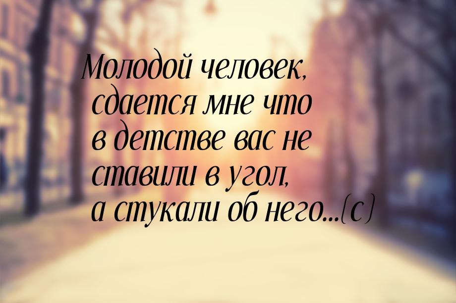 Молодой человек, сдается мне что в детстве вас не ставили в угол, а стукали об него...(с)