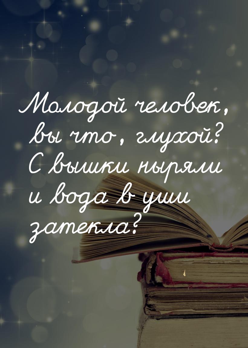 Молодой человек, вы что, глухой? С вышки ныряли и вода в уши затекла?