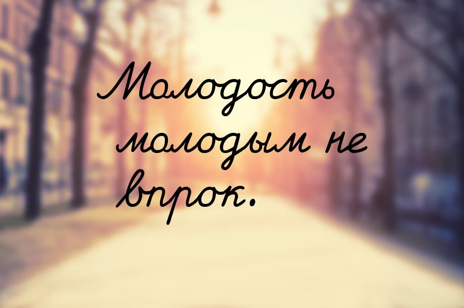 Молодость молодым не впрок.