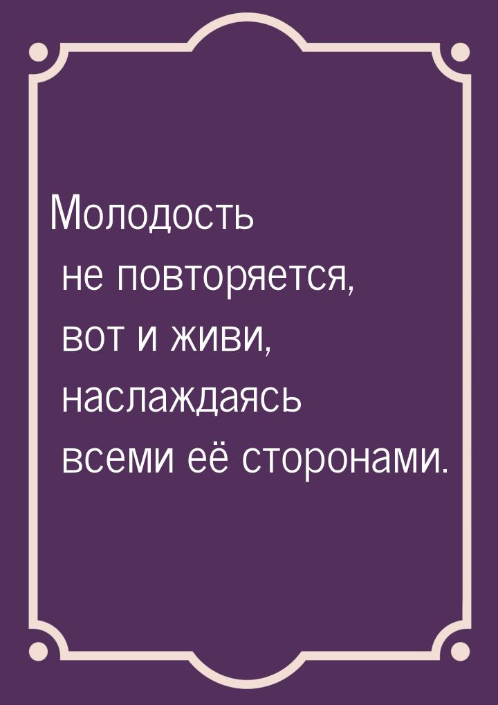 Молодость не повторяется, вот и живи, наслаждаясь всеми её сторонами.