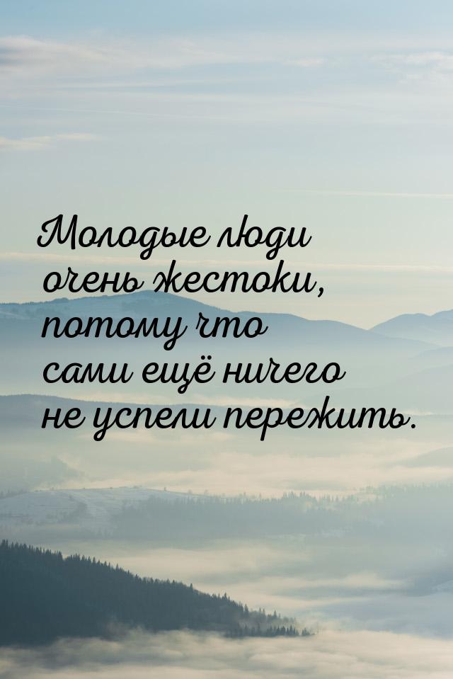 Молодые люди очень жестоки, потому что сами ещё ничего не успели пережить.