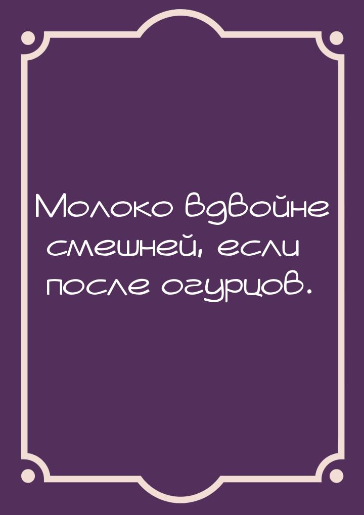 Молоко вдвойне смешней, если после огурцов.