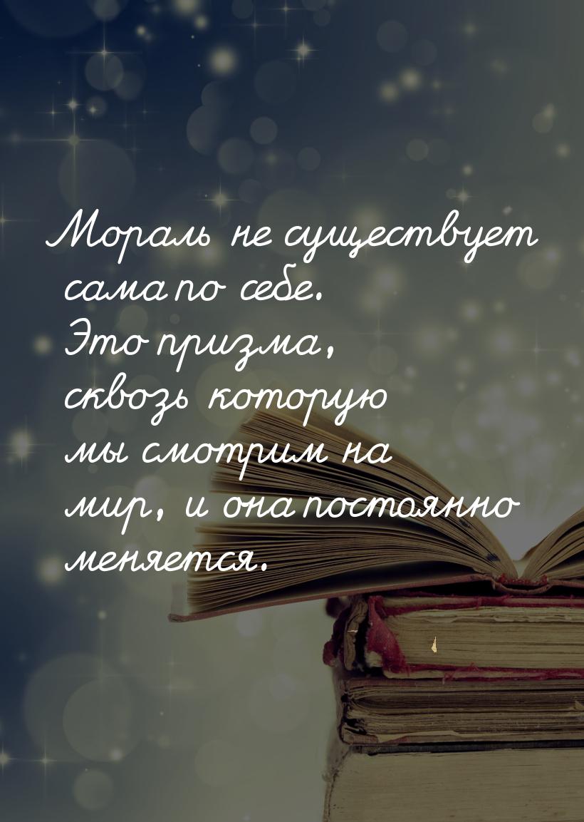 Мораль не существует сама по себе. Это призма, сквозь которую мы смотрим на мир, и она пос