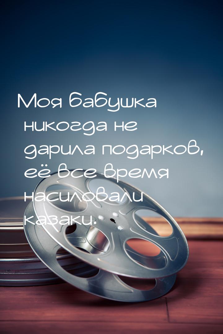 Моя бабушка никогда не дарила подарков, её все время насиловали казаки.