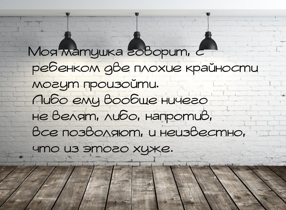 Моя матушка говорит, с ребенком две плохие крайности могут произойти. Либо ему вообще ниче