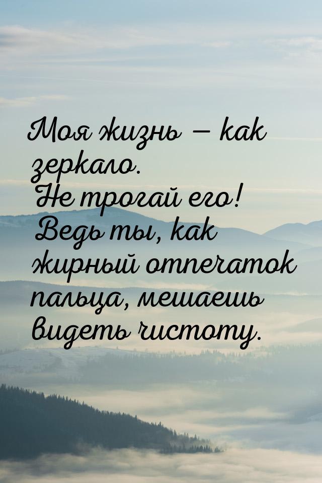 Моя жизнь  как зеркало. Не трогай его! Ведь ты, как жирный отпечаток пальца, мешаеш