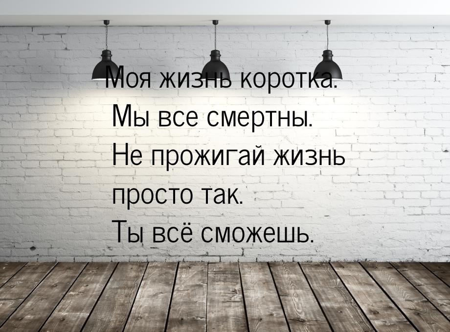 Моя жизнь коротка. Мы все смертны. Не прожигай жизнь просто так. Ты всё сможешь.